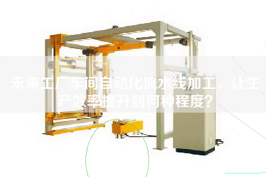 未來工廠車間自動化流水線加工，讓生產(chǎn)效率提升到何種程度？
