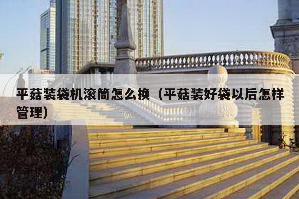 平菇裝袋機滾筒怎么換(平菇裝好袋以后怎樣管理)